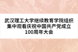 武汉理工大学继续教育学院组织集中观看庆祝中国共产党成立100周年大会